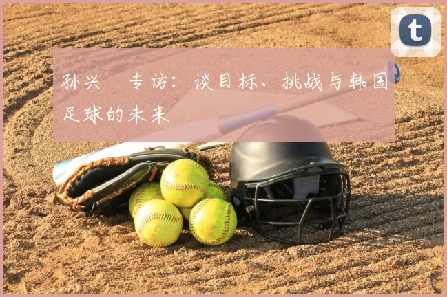 孙兴慜专访:谈目标、挑战与韩国足球的未来