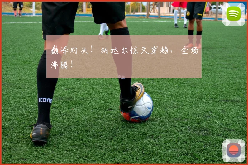 巅峰对决！纳达尔惊天穿越，全场沸腾！