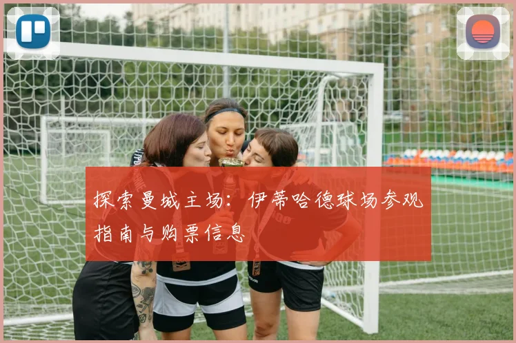 探索曼城主场:伊蒂哈德球场参观指南与购票信息