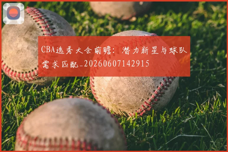 CBA选秀大会前瞻：潜力新星与球队需求匹配_20260607142915