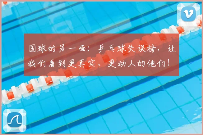 国球的另一面:乒乓球失误榜,让我们看到更真实、更动人的他们!_20260604144342_20260707013532