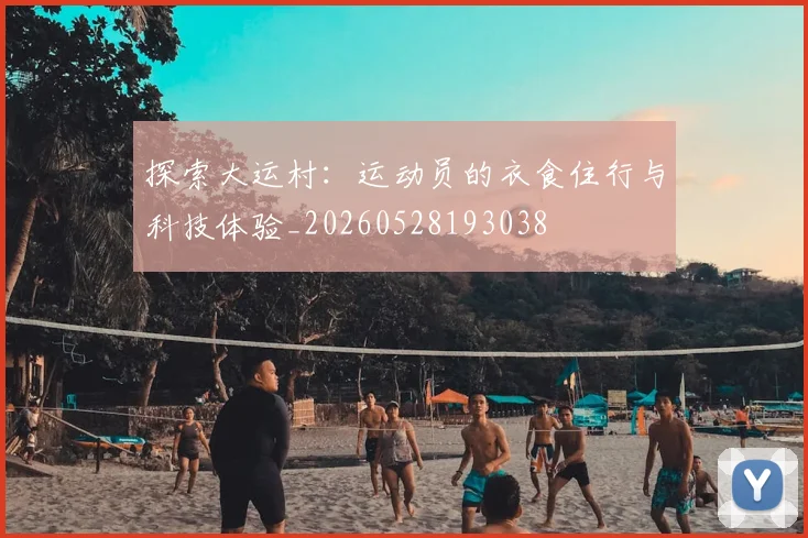 探索大运村：运动员的衣食住行与科技体验_20260528193038