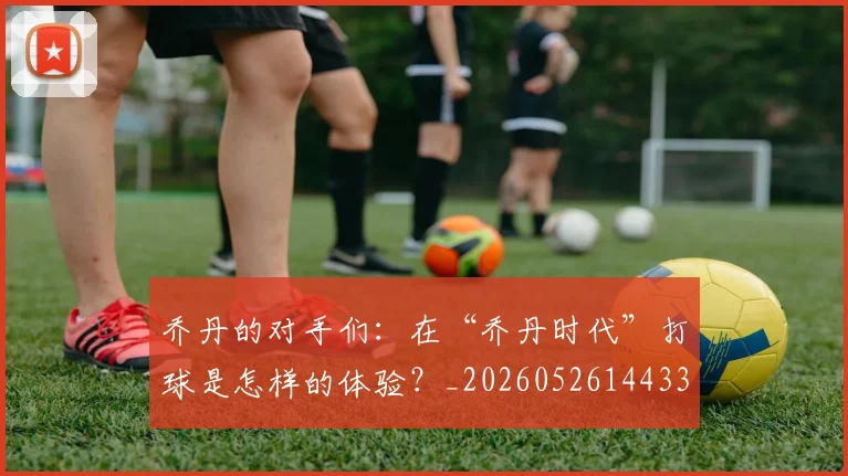 乔丹的对手们：在“乔丹时代”打球是怎样的体验？_20260526144331_20260703212610