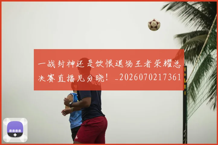 一战封神还是饮恨退场王者荣耀总决赛直播见分晓！_20260702173617