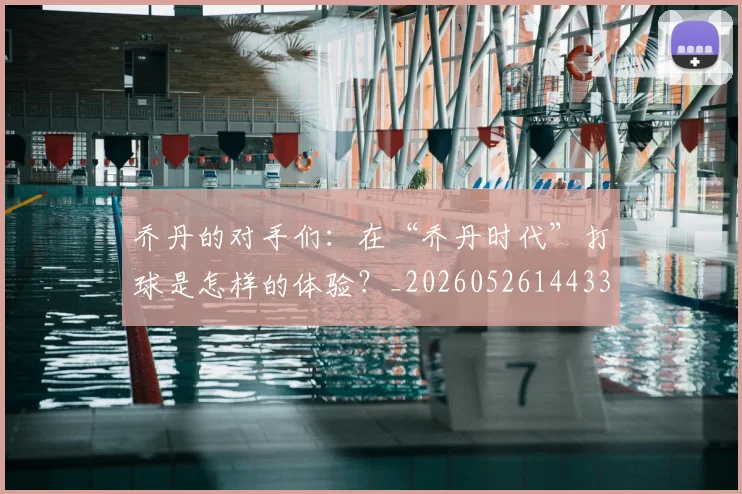 乔丹的对手们：在“乔丹时代”打球是怎样的体验？_20260526144331
