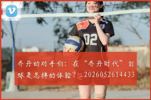 乔丹的对手们：在“乔丹时代”打球是怎样的体验？_20260526144331