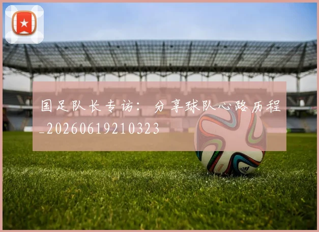 国足队长专访：分享球队心路历程_20260619210323
