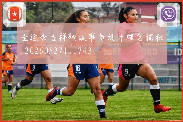 全运会吉祥物故事与设计理念揭秘_20260527111743