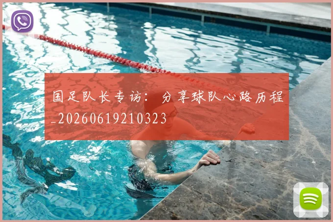 国足队长专访：分享球队心路历程_20260619210323