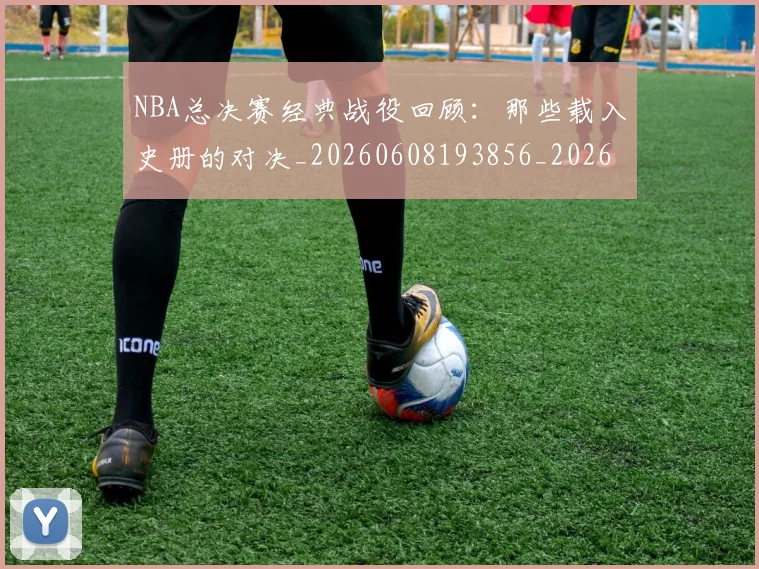 NBA总决赛经典战役回顾：那些载入史册的对决_20260608193856_20260702165122