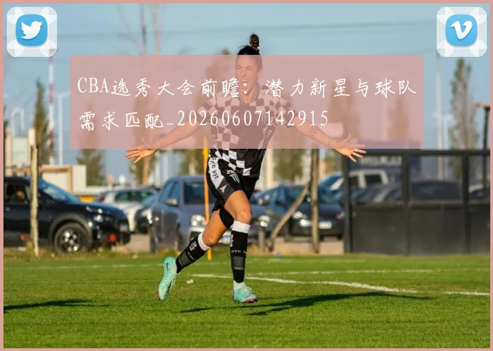 CBA选秀大会前瞻：潜力新星与球队需求匹配_20260607142915
