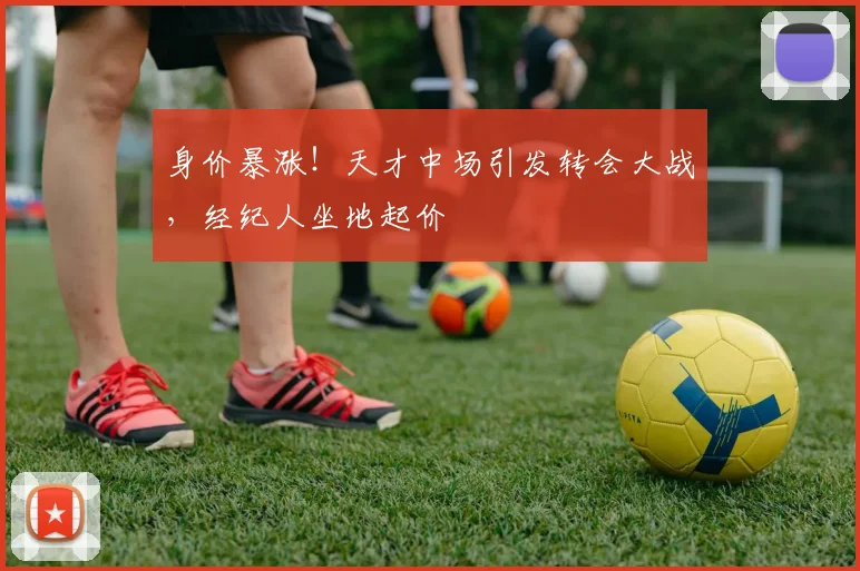 身价暴涨！天才中场引发转会大战，经纪人坐地起价