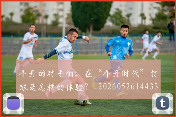 乔丹的对手们:在“乔丹时代”打球是怎样的体验?_20260526144331_20260703212610