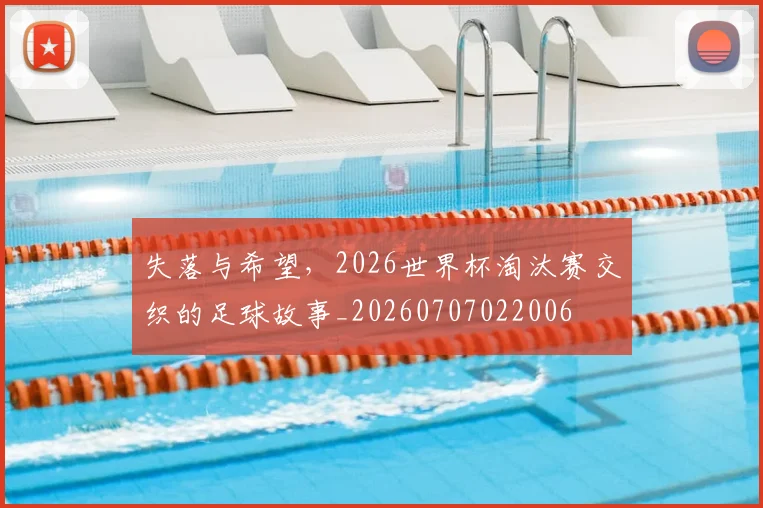 失落与希望，2026世界杯淘汰赛交织的足球故事_20260707022006