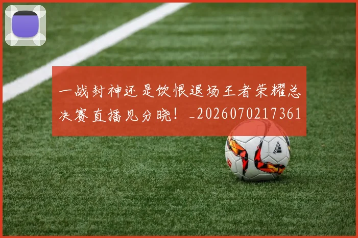 一战封神还是饮恨退场王者荣耀总决赛直播见分晓!_20260702173617